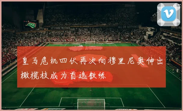 皇马危机四伏再次向穆里尼奥伸出橄榄枝成为首选教练