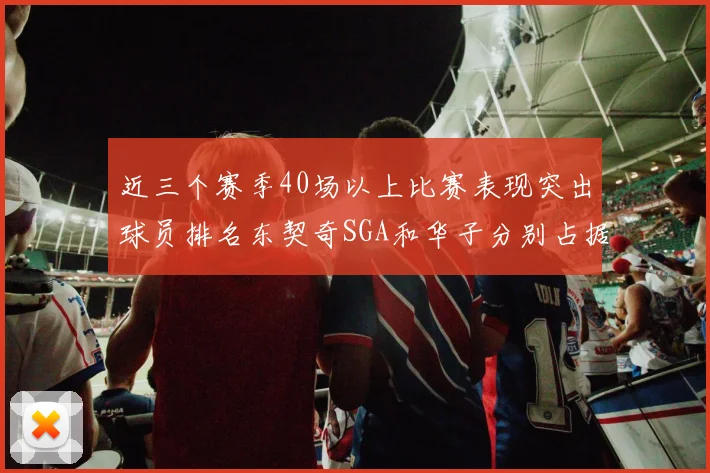 近三个赛季40场以上比赛表现突出球员排名东契奇SGA和华子分别占据前三名