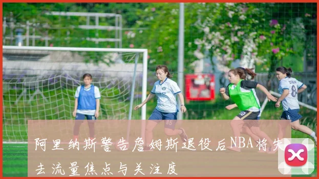 阿里纳斯警告詹姆斯退役后NBA将失去流量焦点与关注度
